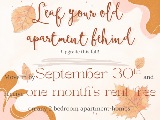 Leaf Your Old Apartment Behind, Upgrade This Fall!  Move-In by September 30th, 2026 and receive one month of rent free on any 2-bedroom apartment-home! Call, text, or e-mail for details!