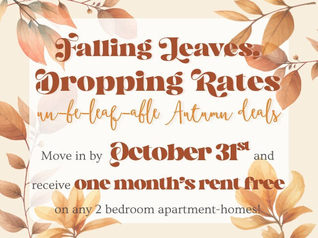 Graphic for Move-In Special: Falling Leaves, Dropping Rates Un-be-leaf-able Autumn Deals!  Move-In by October 31st, 2026 and receive one month of rent free on any 2-bedroom apartment-home! Call, text, or e-mail for details!